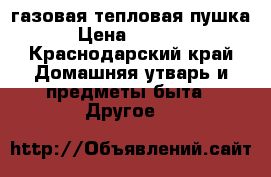 газовая тепловая пушка › Цена ­ 4 500 - Краснодарский край Домашняя утварь и предметы быта » Другое   